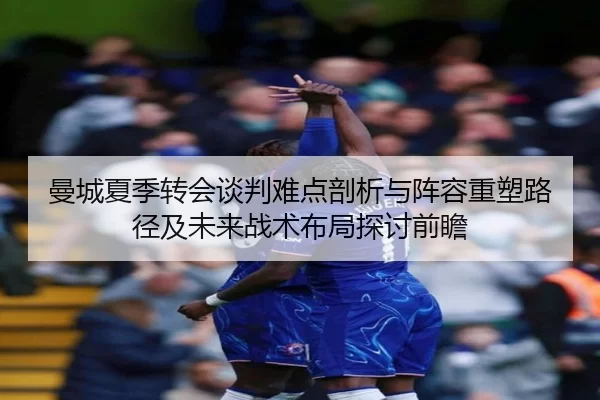 曼城夏季转会谈判难点剖析与阵容重塑路径及未来战术布局探讨前瞻