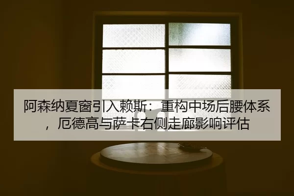 阿森纳夏窗引入赖斯：重构中场后腰体系，厄德高与萨卡右侧走廊影响评估