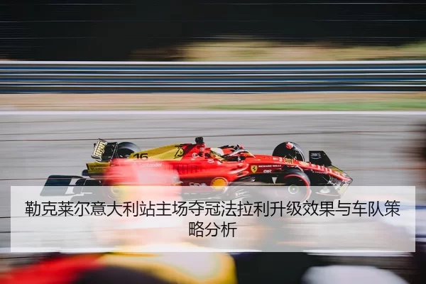 勒克莱尔意大利站主场夺冠法拉利升级效果与车队策略分析